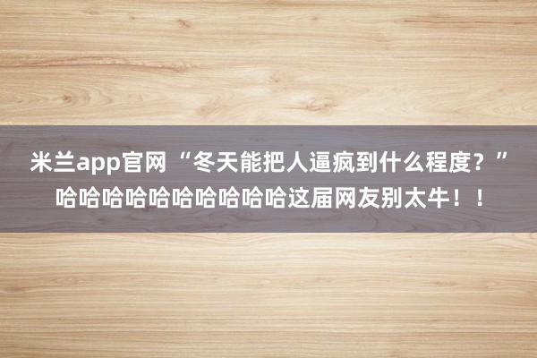 米兰app官网 “冬天能把人逼疯到什么程度？”哈哈哈哈哈哈哈哈哈哈这届网友别太牛！！