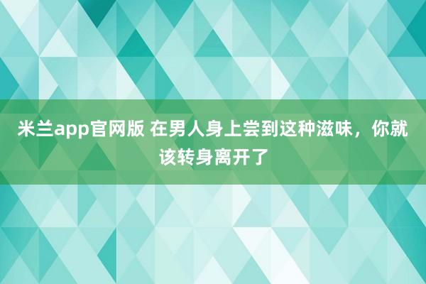 米兰app官网版 在男人身上尝到这种滋味，你就该转身离开了