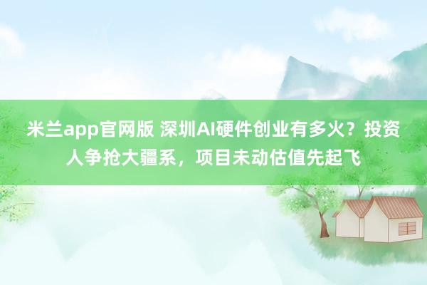 米兰app官网版 深圳AI硬件创业有多火？投资人争抢大疆系，项目未动估值先起飞