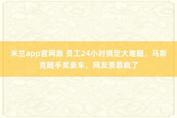 米兰app官网版 员工24小时搞定大难题，马斯克随手奖豪车，网友羡慕疯了