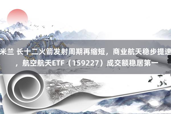 米兰 长十二火箭发射周期再缩短，商业航天稳步提速 ，航空航天ETF（159227）成交额稳居第一