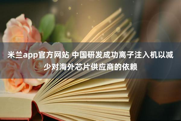米兰app官方网站 中国研发成功离子注入机以减少对海外芯片供应商的依赖
