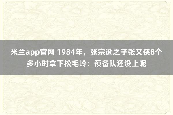 米兰app官网 1984年，张宗逊之子张又侠8个多小时拿下松毛岭：预备队还没上呢