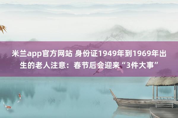 米兰app官方网站 身份证1949年到1969年出生的老人注意：春节后会迎来“3件大事”