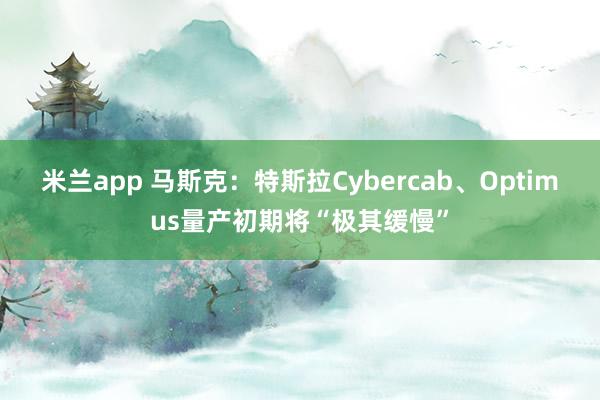 米兰app 马斯克：特斯拉Cybercab、Optimus量产初期将“极其缓慢”