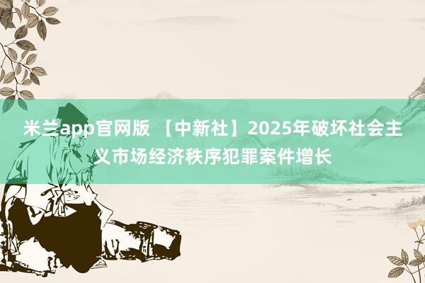 米兰app官网版 【中新社】2025年破坏社会主义市场经济秩序犯罪案件增长