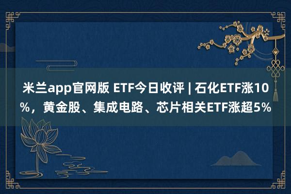 米兰app官网版 ETF今日收评 | 石化ETF涨10%，黄金股、集成电路、芯片相关ETF涨超5%