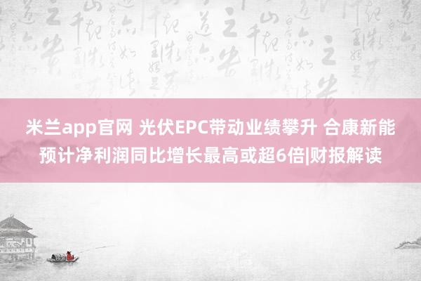 米兰app官网 光伏EPC带动业绩攀升 合康新能预计净利润同比增长最高或超6倍|财报解读
