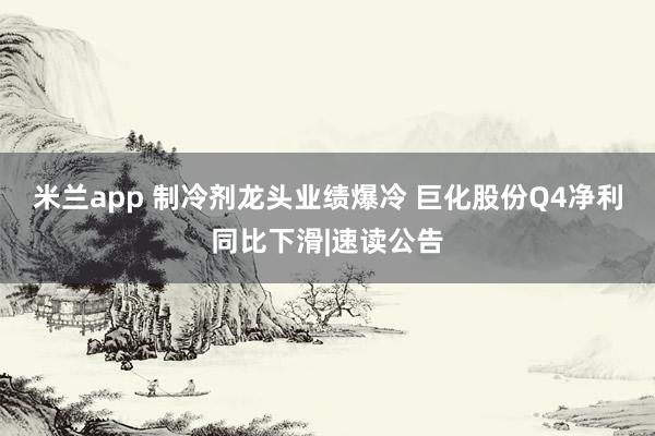 米兰app 制冷剂龙头业绩爆冷 巨化股份Q4净利同比下滑|速读公告