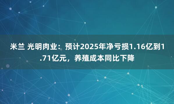 米兰 光明肉业：预计2025年净亏损1.16亿到1.71亿元，养殖成本同比下降