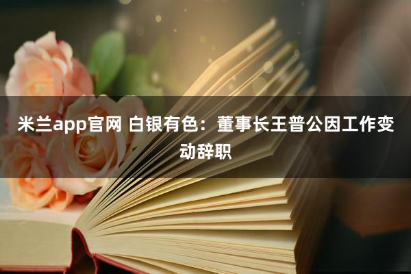 米兰app官网 白银有色：董事长王普公因工作变动辞职