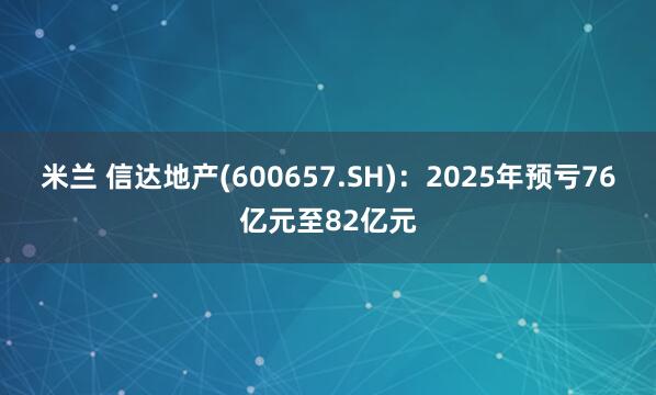 米兰 信达地产(600657.SH)：2025年预亏76亿元至82亿元