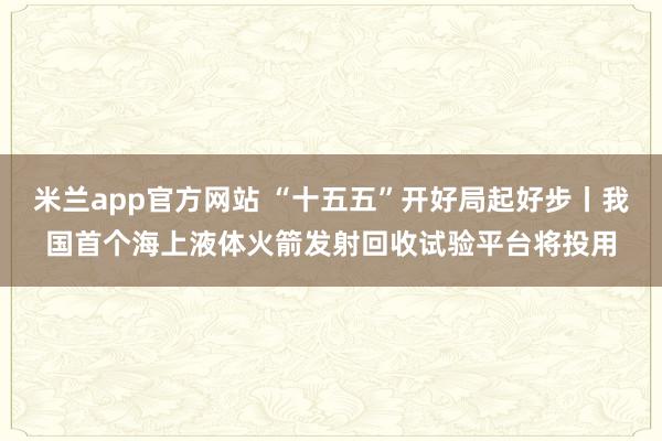 米兰app官方网站 “十五五”开好局起好步丨我国首个海上液体火箭发射回收试验平台将投用