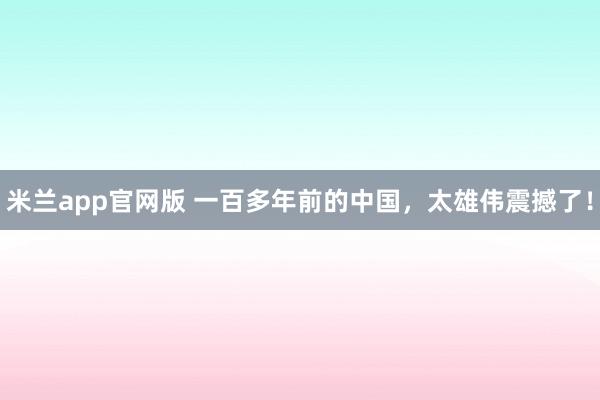 米兰app官网版 一百多年前的中国,太雄伟震撼了!