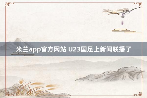 米兰app官方网站 U23国足上新闻联播了