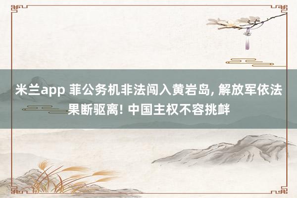 米兰app 菲公务机非法闯入黄岩岛, 解放军依法果断驱离! 中国主权不容挑衅