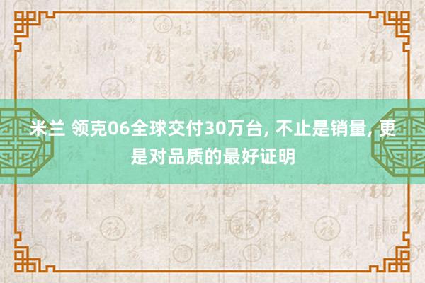 米兰 领克06全球交付30万台, 不止是销量, 更是对品质的最好证明