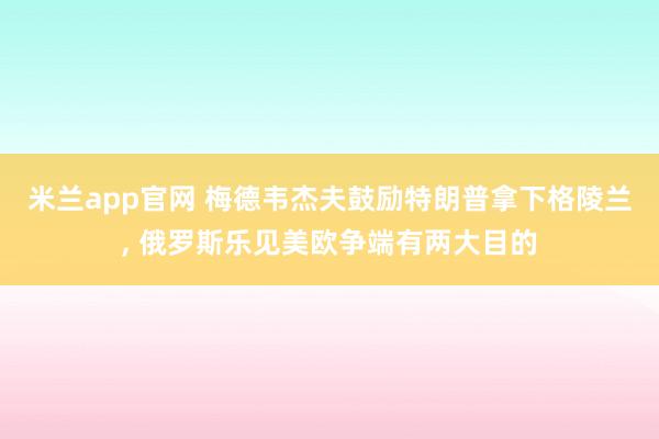 米兰app官网 梅德韦杰夫鼓励特朗普拿下格陵兰, 俄罗斯乐见美欧争端有两大目的