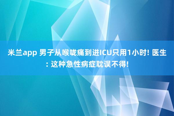 米兰app 男子从喉咙痛到进ICU只用1小时! 医生: 这种急性病症耽误不得!