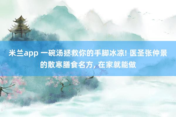 米兰app 一碗汤拯救你的手脚冰凉! 医圣张仲景的散寒膳食名方, 在家就能做