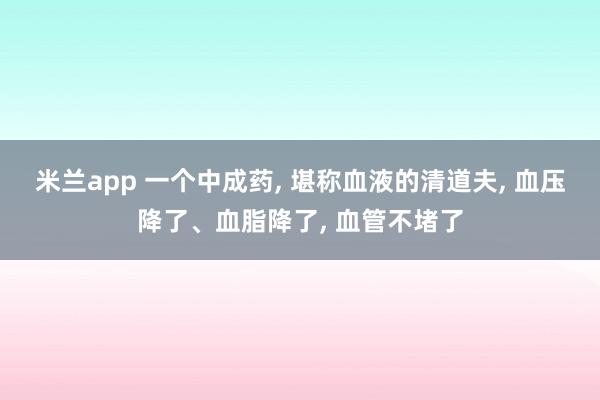 米兰app 一个中成药, 堪称血液的清道夫, 血压降了、血脂降了, 血管不堵了