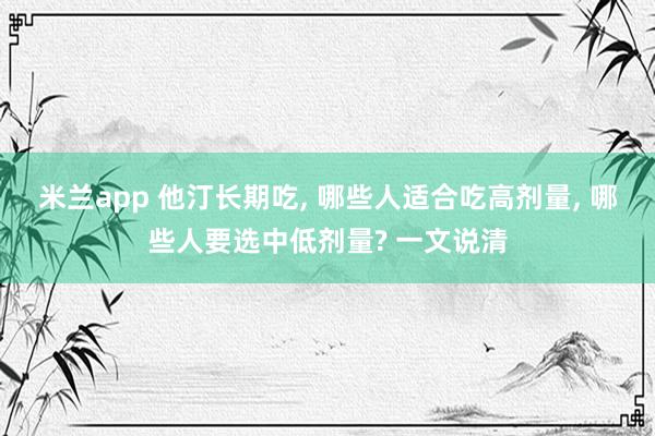 米兰app 他汀长期吃, 哪些人适合吃高剂量, 哪些人要选中低剂量? 一文说清