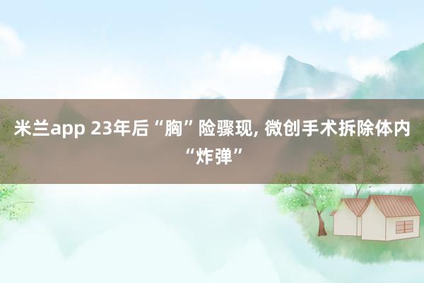 米兰app 23年后“胸”险骤现, 微创手术拆除体内“炸弹”