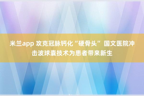 米兰app 攻克冠脉钙化“硬骨头” 国文医院冲击波球囊技术为患者带来新生