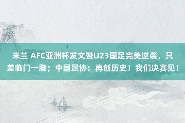 米兰 AFC亚洲杯发文赞U23国足完美逆袭，只差临门一脚；中国足协：再创历史！我们决赛见！