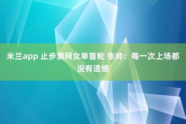 米兰app 止步澳网女单首轮 张帅：每一次上场都没有遗憾