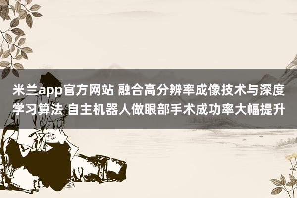 米兰app官方网站 融合高分辨率成像技术与深度学习算法 自主机器人做眼部手术成功率大幅提升