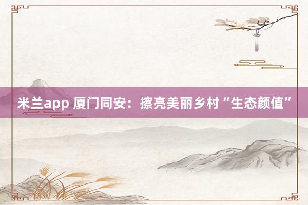 米兰app 厦门同安：擦亮美丽乡村“生态颜值”