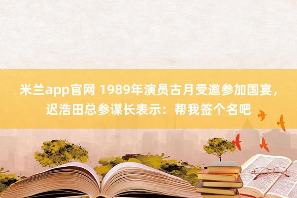 米兰app官网 1989年演员古月受邀参加国宴，迟浩田总参谋长表示：帮我签个名吧