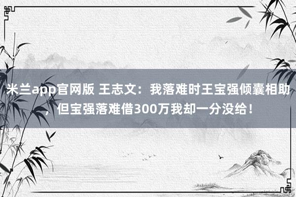 米兰app官网版 王志文：我落难时王宝强倾囊相助，但宝强落难借300万我却一分没给！