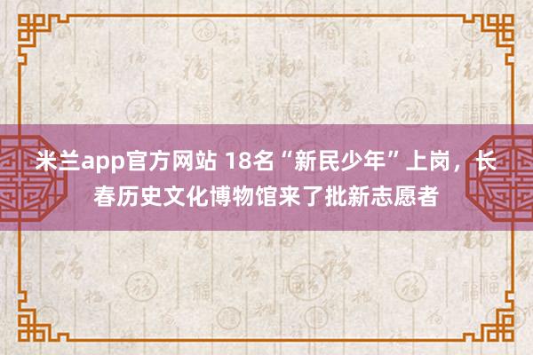 米兰app官方网站 18名“新民少年”上岗，长春历史文化博物馆来了批新志愿者