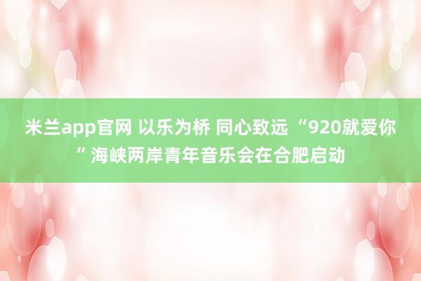 米兰app官网 以乐为桥 同心致远 “920就爱你”海峡两岸青年音乐会在合肥启动