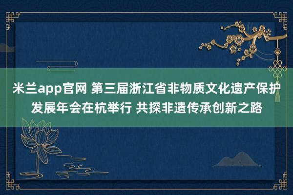 米兰app官网 第三届浙江省非物质文化遗产保护发展年会在杭举行 共探非遗传承创新之路