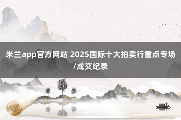米兰app官方网站 2025国际十大拍卖行重点专场/成交纪录