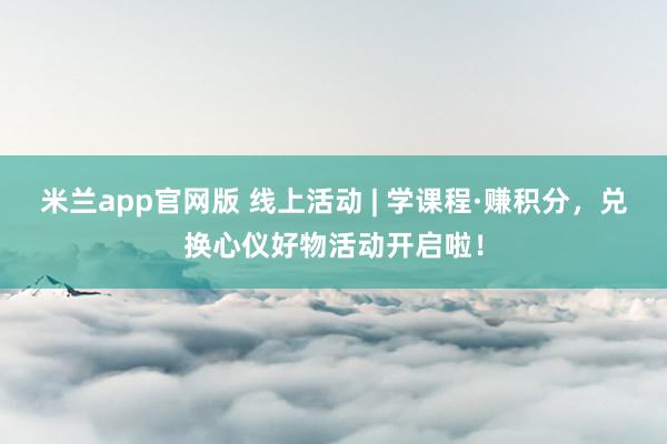 米兰app官网版 线上活动 | 学课程·赚积分,兑换心仪好物活动开启啦!