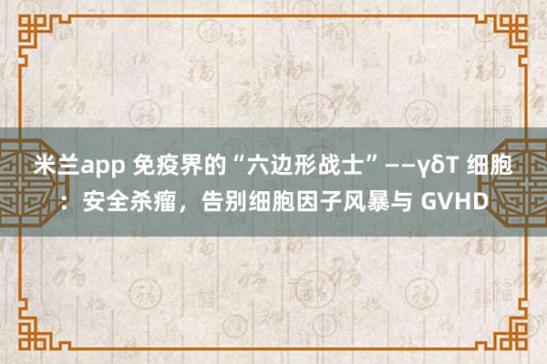 米兰app 免疫界的“六边形战士”——γδT 细胞:安全杀瘤,告别细胞因子风暴与 GVHD