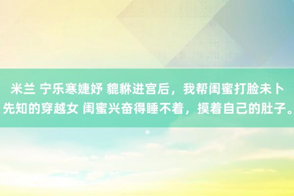 米兰 宁乐寒婕妤 貔貅进宫后，我帮闺蜜打脸未卜先知的穿越女 闺蜜兴奋得睡不着，摸着自己的肚子。