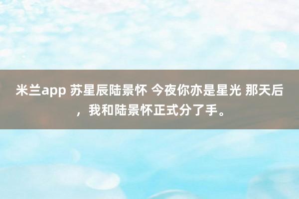 米兰app 苏星辰陆景怀 今夜你亦是星光 那天后，我和陆景怀正式分了手。