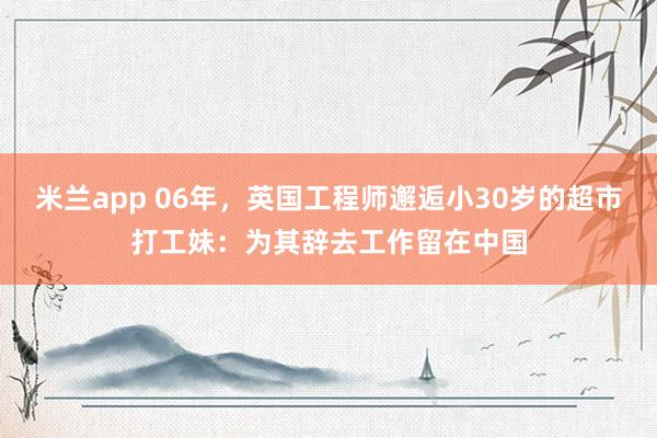 米兰app 06年，英国工程师邂逅小30岁的超市打工妹：为其辞去工作留在中国