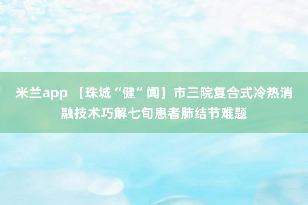 米兰app 【珠城“健”闻】市三院复合式冷热消融技术巧解七旬患者肺结节难题