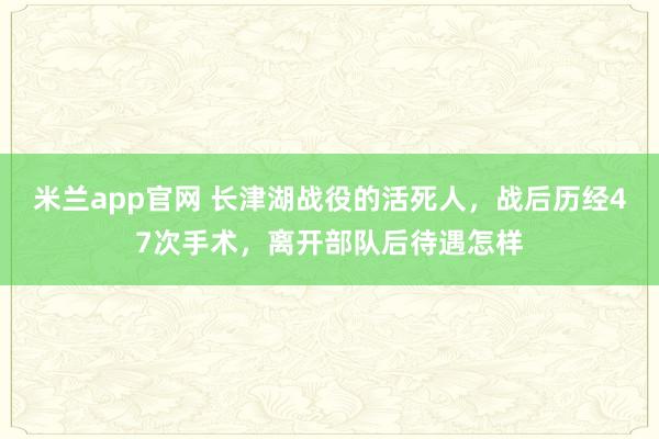 米兰app官网 长津湖战役的活死人，战后历经47次手术，离开部队后待遇怎样