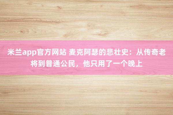 米兰app官方网站 麦克阿瑟的悲壮史:从传奇老将到普通公民,他只用了一个晚上