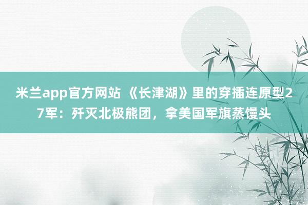 米兰app官方网站 《长津湖》里的穿插连原型27军：歼灭北极熊团，拿美国军旗蒸馒头