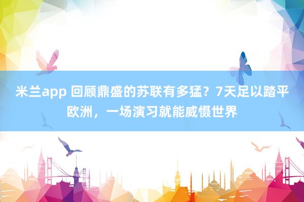 米兰app 回顾鼎盛的苏联有多猛？7天足以踏平欧洲，一场演习就能威慑世界