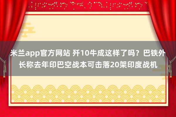 米兰app官方网站 歼10牛成这样了吗?巴铁外长称去年印巴空战本可击落20架印度战机