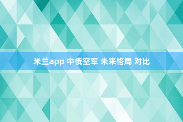 米兰app 中俄空军 未来格局 对比